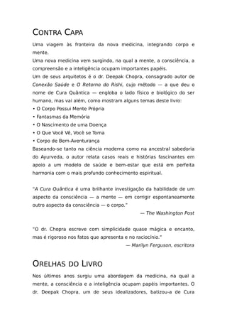 CONTRA CAPA
Uma viagem às fronteira da nova medicina, integrando corpo e
mente.
Uma nova medicina vem surgindo, na qual a mente, a consciência, a
compreensão e a inteligência ocupam importantes papéis.
Um de seus arquitetos é o dr. Deepak Chopra, consagrado autor de
Conexão Saúde e O Retorno do Rishi, cujo método — a que deu o
nome de Cura Quântica — engloba o lado físico e biológico do ser
humano, mas vai além, como mostram alguns temas deste livro:
• O Corpo Possui Mente Própria
• Fantasmas da Memória
• O Nascimento de uma Doença
• O Que Você Vê, Você se Torna
• Corpo de Bem-Aventurança
Baseando-se tanto na ciência moderna como na ancestral sabedoria
do Ayurveda, o autor relata casos reais e histórias fascinantes em
apoio a um modelo de saúde e bem-estar que está em perfeita
harmonia com o mais profundo conhecimento espiritual.
“A Cura Quântica é uma brilhante investigação da habilidade de um
aspecto da consciência — a mente — em corrigir espontaneamente
outro aspecto da consciência — o corpo.”
— The Washington Post
“O dr. Chopra escreve com simplicidade quase mágica e encanto,
mas é rigoroso nos fatos que apresenta e no raciocínio.”
— Marilyn Ferguson, escritora
ORELHAS DO LIVRO
Nos últimos anos surgiu uma abordagem da medicina, na qual a
mente, a consciência e a inteligência ocupam papéis importantes. O
dr. Deepak Chopra, um de seus idealizadores, batizou-a de Cura
 