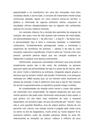 popularidade e se transformar em uma das inovações mais bem
recebidas desde a vacina Salk, o conceito de tratamento mente-corpo
continuava abalado. Agora um novo sistema tornou-se familiar: o
público é informado de alguma brilhante vitória, enquanto os
resultados clínicos desapontadores que se seguem são conhecidos
apenas em círculos médicos restritos.
Um exemplo clássico foi a divisão dos pacientes de ataques do
coração, dos quais mais de três quartos são homens de meia-idade,
em personalidades tipo A — de alto risco — e tipo B — de baixo risco.
A personalidade tipo A seria o motorista exaltado, o trabalhador
compulsivo, Constantemente perseguindo metas e enchendo o
organismo de hormônios de estresse — oposta à do tipo B, mais
tranqüila, tolerante e equilibrada. O tipo A sofria do “mal de viver com
pressa”, portanto parecia lógico que seu coração acabasse se
rebelando e surgisse uma doença coronariana.
Infelizmente, pesquisas controladas indicaram que essa divisão
amplamente aceita não é tão certa. Na realidade, as pessoas
possuem parte da personalidade do tipo A e parte da do tipo B, além
de variar muito a tolerância ao estresse, chegando alguns grupos a
declarar que se sentem melhor sob tensão. Finalmente, uma pesquisa
realizada em 1988 revelou que, se um homem sofre realmente um
ataque do coração, o tipo A sobrevive mais que o tipo B. Seu impulso
de vencer é aparentemente um benefício quando chega o enfarte.
As complexidades da relação entre mente e corpo não podem
ser resolvidas com simplicidade. Se alguém perguntar por que uma
mente positiva não pode estar facilmente relacionada à boa saúde, o
que parece um dos fatos mais evidentes da vida, a resposta
dependerá, em primeiro lugar, do que ela entende por “mente”. Essa
não é uma questão filosófica, mas de ordem prática. Diante de um
paciente com câncer, seu estado mental é julgado pelo modo como
se sente no dia do diagnóstico, muito antes ou muito depois? O dr.
Lawrence LeShan, autor de estudos pioneiros desde os anos 50,
relacionando as emoções ao câncer, voltava à infância de seus
 