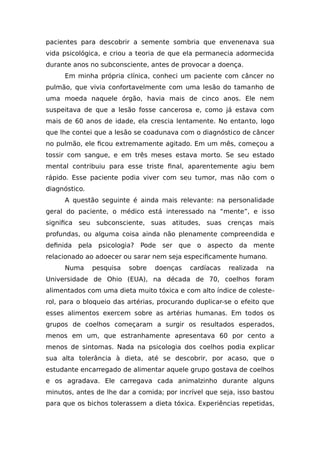 pacientes para descobrir a semente sombria que envenenava sua
vida psicológica, e criou a teoria de que ela permanecia adormecida
durante anos no subconsciente, antes de provocar a doença.
Em minha própria clínica, conheci um paciente com câncer no
pulmão, que vivia confortavelmente com uma lesão do tamanho de
uma moeda naquele órgão, havia mais de cinco anos. Ele nem
suspeitava de que a lesão fosse cancerosa e, como já estava com
mais de 60 anos de idade, ela crescia lentamente. No entanto, logo
que lhe contei que a lesão se coadunava com o diagnóstico de câncer
no pulmão, ele ficou extremamente agitado. Em um mês, começou a
tossir com sangue, e em três meses estava morto. Se seu estado
mental contribuiu para esse triste final, aparentemente agiu bem
rápido. Esse paciente podia viver com seu tumor, mas não com o
diagnóstico.
A questão seguinte é ainda mais relevante: na personalidade
geral do paciente, o médico está interessado na “mente”, e isso
significa seu subconsciente, suas atitudes, suas crenças mais
profundas, ou alguma coisa ainda não plenamente compreendida e
definida pela psicologia? Pode ser que o aspecto da mente
relacionado ao adoecer ou sarar nem seja especificamente humano.
Numa pesquisa sobre doenças cardíacas realizada na
Universidade de Ohio (EUA), na década de 70, coelhos foram
alimentados com uma dieta muito tóxica e com alto índice de coleste-
rol, para o bloqueio das artérias, procurando duplicar-se o efeito que
esses alimentos exercem sobre as artérias humanas. Em todos os
grupos de coelhos começaram a surgir os resultados esperados,
menos em um, que estranhamente apresentava 60 por cento a
menos de sintomas. Nada na psicologia dos coelhos podia explicar
sua alta tolerância à dieta, até se descobrir, por acaso, que o
estudante encarregado de alimentar aquele grupo gostava de coelhos
e os agradava. Ele carregava cada animalzinho durante alguns
minutos, antes de lhe dar a comida; por incrível que seja, isso bastou
para que os bichos tolerassem a dieta tóxica. Experiências repetidas,
 
