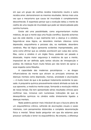 em que um grupo de coelhos recebia tratamento neutro e outro
recebia amor, demonstraram os mesmos resultados. Vemos mais uma
vez que o mecanismo que causa tal imunidade é completamente
desconhecido. É espantoso pensar que a evolução dotou a mente do
coelho de uma reação de imunidade que pode ser desencadeada pelo
carinho humano.
Existe até uma possibilidade, como argumentariam muitos
médicos, de que a mente seja uma ficção científica. Quando achamos
que ela está doente, o que realmente tem a doença é o cérebro.
Seguindo-se essa lógica, as desordens mentais clássicas como
depressão, esquizofrenia e psicoses são, na realidade, desordens
cerebrais. Mas tal lógica apresenta evidentes impropriedades, pois
seria como afirmar que as colisões acontecem por culpa dos carros.
Mas, como o cérebro é um órgão físico, podendo ser pesado e
dissecado, inspira maior segurança à medicina do que a mente,
impossível de ser definida após tantos séculos de introspecção e
análise. Os médicos ficam muito felizes por não terem de opinar a
esse respeito como filósofos.
A capacidade dos modernos psicotrópicos — as drogas
influenciadoras da mente que aliviam os principais sintomas de
doenças mentais como depressão, manias, ansiedade e alucinações
— é muito maior do que a de qualquer tratamento existente no pas-
sado. A psiquiatria química provavelmente estará alinhada ao lado de
sua oponente, a medicina mente-corpo, formando a revolução médica
de nosso tempo. Ela tem apresentado sérios resultados clínicos para
confirmar isso, inclusive com numerosas indicações de que os
desequilíbrios químicos no cérebro estão diretamente ligados a
doenças mentais.
Nada poderia parecer mais intocável do que a loucura plena de
um esquizofrênico crônico, sofrendo de alucinações visuais e vozes
interiores, com pensamentos distorcidos e completa desorientação
física e mental. Talvez baste perguntar em que dia estamos para
provocar confusão e terror no esquizofrênico. No entanto, a diferença
 