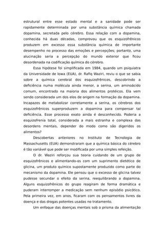 estrutural entre esse estado mental e a sanidade pode ser
rapidamente determinada por uma substância química chamada
dopamina, secretada pelo cérebro. Essa relação com a dopamina,
conhecida há duas décadas, comprovou que os esquizofrênicos
produzem em excesso essa substância química de importante
desempenho no processo das emoções e percepções; portanto, uma
alucinação seria a percepção do mundo exterior que ficou
desordenada na codificação química do cérebro.
Essa hipótese foi simplificada em 1984, quando um psiquiatra
da Universidade de Iowa (EUA), dr. Rafiq Waziri, reviu o que se sabia
sobre a química cerebral dos esquizofrênicos, descobrindo a
deficiência numa molécula ainda menor, a serina, um aminoácido
comum, encontrado na maioria dos alimentos protéicos. Ela vem
sendo considerada um dos elos de origem na formação da dopamina.
Incapazes de metabolizar corretamente a serina, os cérebros dos
esquizofrênicos superproduzem a dopamina para compensar tal
deficiência. Esse processo exato ainda é desconhecido. Poderia a
esquizofrenia total, considerada a mais estranha e complexa das
desordens mentais, depender do modo como são digeridos os
alimentos?
Descobertas anteriores no Instituto de Tecnologia de
Massachusetts (EUA) demonstraram que a química básica do cérebro
é tão variável que pode ser modificada por uma simples refeição.
O dr. Waziri reforçou sua teoria cuidando de um grupo de
esquizofrênicos e alimentando-os com um suprimento dietético de
glicina, um produto químico supostamente produzido como parte do
mecanismo da dopamina. Ele pensou que o excesso de glicina talvez
pudesse secundar o efeito da serina, reequilibrando a dopamina.
Alguns esquizofrênicos do grupo reagiram de forma dramática e
puderam interromper a medicação sem nenhum episódio psicótico.
Pela primeira vez, em anos, ficaram com os pensamentos livres da
doença e das drogas potentes usadas no tratamento.
Um enfoque das doenças mentais sob o prisma da alimentação
 