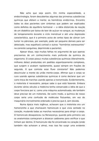 Não acho que seja assim. Em minha especialidade, a
endocrinologia, foram descobertas algumas das primeiras substâncias
químicas que afetam a mente: os hormônios endócrinos. Encontro
todos os dias pacientes com sintomas que podem ser explicados
como defeitos de equilíbrio hormonal — a idéia distorcida da reação
de um diabético por baixa do teor de açúcar no sangue, as mudanças
de temperamento durante o ciclo menstrual e até uma depressão
característica, que é o primeiro aviso de certos tipos de câncer (um
tumor no pâncreas, por exemplo, pode ser pequeno demais para ser
detectado, mas espalhará cortisol e outros “hormônios estressantes”
na corrente sanguínea, deprimindo o paciente).
Apesar disso, vejo muitas falhas no argumento de que apenas
precisamos de um conhecimento mais profundo da química do
organismo. O corpo possui muitas substâncias químicas (literalmente,
milhares delas) produzidas em padrões espantosamente complexos,
que surgem e acabam rapidamente, quase sempre em frações de
segundo. O que controla esse fluxo constante? Não podemos
desvincular a mente da união mente-corpo. Afirmar que o corpo se
cura usando apenas substâncias químicas é como declarar que um
carro troca de marchas usando apenas a transmissão. Evidentemente,
o motorista é necessário, porque sabe o que está fazendo. Embora
durante vários séculos a medicina tenha conservado a idéia de que o
corpo funciona por si, como uma máquina automotivada, ele também
deve precisar de um motorista. De outro modo, a química de nosso
corpo seria uma confusão de moléculas flutuantes, em vez do
maquinário incrivelmente ordenado e preciso que é, sem dúvida.
Numa época mais ingênua, achavam que o motorista era um
homenzinho a que chamavam homúnculo e que vivia sentado no
coração, mudando todas as marchas necessárias para dirigir o corpo.
O homúnculo desapareceu na Renascença, quando pela primeira vez
os anatomistas começaram a dissecar cadáveres para verificar o que
tinham por dentro. O homúnculo não foi encontrado no coração (onde
também não acharam a alma), mas isso fez surgir uma evidente
 