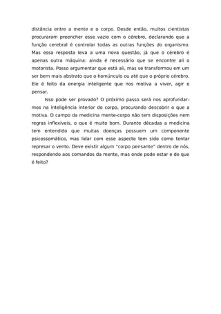 distância entre a mente e o corpo. Desde então, muitos cientistas
procuraram preencher esse vazio com o cérebro, declarando que a
função cerebral é controlar todas as outras funções do organismo.
Mas essa resposta leva a uma nova questão, já que o cérebro é
apenas outra máquina: ainda é necessário que se encontre ali o
motorista. Posso argumentar que está ali, mas se transformou em um
ser bem mais abstrato que o homúnculo ou até que o próprio cérebro.
Ele é feito da energia inteligente que nos motiva a viver, agir e
pensar.
Isso pode ser provado? O próximo passo será nos aprofundar-
mos na inteligência interior do corpo, procurando descobrir o que a
motiva. O campo da medicina mente-corpo não tem disposições nem
regras inflexíveis, o que é muito bom. Durante décadas a medicina
tem entendido que muitas doenças possuem um componente
psicossomático, mas lidar com esse aspecto tem sido como tentar
represar o vento. Deve existir algum “corpo pensante” dentro de nós,
respondendo aos comandos da mente, mas onde pode estar e de que
é feito?
 
