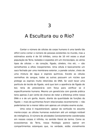 3
A Escultura ou o Rio?
Contar o número de células do corpo humano é uma tarefa tão
difícil como contar o número de pessoas existentes no mundo, mas a
estimativa aceita é de 50 trilhões, cerca de 10 mil vezes a atual
população da Terra. Isolados e expostos em um microscópio, os vários
tipos de células — do coração, fígado, cérebro, rins etc. — são
semelhantes a olhos inexperientes. Uma célula é basicamente um
saco fechado por uma membrana exterior, a parede celular, cheio de
uma mistura de água e espirais químicas. Exceto as células
vermelhas do sangue, todas as outras possuem um núcleo que
protege as espirais muito retorcidas do DNA. Se você tocar uma
partícula do tecido do fígado, verá que tem a aparência de fígado de
boi; teria de pressioná-la com força para verificar se é
especificamente humano. Mesmo um geneticista com grande prática
teria apenas 2 por cento de chance de notar a diferença entre nosso
DNA e o de um gorila. Assim, diante da quantidade de funções do
fígado — mais de quinhentas foram relacionadas recentemente — não
poderíamos ter a menor idéia com apenas um simples exame ocular.
Uma coisa é inquestionável, apesar da confusão no assunto
mente-corpo: as células humanas evoluíram até um estágio notável
de inteligência. O número de atividades Constantemente coordenadas
em nossos corpos é infinita, no sentido literal do termo. Como os
ecossistemas da Terra, nossa fisiologia parece operar em
compartimentos estanques que, na verdade, estão visivelmente
 