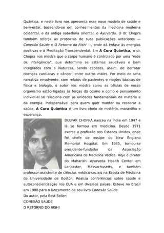 Quântica, e neste livro nos apresenta esse novo modelo de saúde e
bem-estar, baseando-se em conhecimentos da medicina moderna
ocidental, e da antiga sabedoria oriental, o Ayuverda. O dr. Chopra
também reforça as propostas de suas publicações anteriores —
Conexão Saúde e O Retorno do Rishi —, onde dá ênfase às energias
positivas e à Meditação Transcendental. Em A Cura Quântica, o dr.
Chopra nos mostra que o corpo humano é controlado por uma “rede
de inteligência”, que determina se estamos saudáveis e bem
integrados com a Natureza, sendo capazes, assim, de derrotar
doenças cardíacas e câncer, entre outros males. Por meio de uma
narrativa envolvente, com relatos de pacientes e noções básicas de
física e biologia, o autor nos mostra como as células de nosso
organismo estão ligadas às forças do cosmo e como o pensamento
individual se relaciona com as unidades fundamentais da matéria e
da energia. Indispensável para quem quer manter ou recobrar a
saúde, A Cura Quântica é um livro cheio de mistério, maravilha e
esperança.
DEEPAK CHOPRA nasceu na Índia em 1947 e
lá se formou em medicina. Desde 1971
exerce a profissão nos Estados Unidos, onde
foi chefe de equipe do New England
Memorial Hospital. Em 1985, tornou-se
presidente-fundador da Associação
Americana de Medicina Védica. Hoje é diretor
do Maharishi Ayurveda Health Center em
Lancaster, Massachusetts, e também
professor-assistente de ciências médico-sociais na Escola de Medicina
da Universidade de Boston. Realiza conferências sobre saúde e
autoconscientização nos EUA e em diversos países. Esteve no Brasil
em 1988 para o lançamento de seu livro Conexão Saúde.
Do autor, pela Best Seller:
CONEXÃO SAÚDE
O RETORNO DO RISHI
 