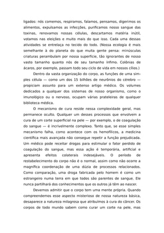 ligados: nós comemos, respiramos, falamos, pensamos, digerimos os
alimentos, expulsamos as infecções, purificamos nosso sangue das
toxinas, renovamos nossas células, descartamos matéria inútil,
votamos nas eleições e muito mais do que isso. Cada uma dessas
atividades se entrelaça no tecido do todo. (Nossa ecologia é mais
semelhante à do planeta do que muita gente pensa: minúsculas
criaturas perambulam por nossa superfície, tão ignorantes de nosso
vasto tamanho quanto nós de seu tamanho ínfimo. Colônias de
ácaros, por exemplo, passam todo seu ciclo de vida em nossos cílios.)
Dentro da vasta organização do corpo, as funções de uma sim-
ples célula — como um dos 15 bilhões de neurônios do cérebro —
propiciam assunto para um extenso artigo médico. Os volumes
dedicados a qualquer dos sistemas de nosso organismo, como o
imunológico ou o nervoso, ocupam várias prateleiras de qualquer
biblioteca médica.
O mecanismo de cura reside nessa complexidade geral, mas
permanece oculto. Qualquer um desses processos que envolvem a
cura de um corte superficial na pele — por exemplo, o de coagulação
do sangue — é incrivelmente complexo. Tanto que, se esse simples
mecanismo falha, como acontece com os hemofílicos, a medicina
científica mais avançada não consegue repetir a função prejudicada.
Um médico pode receitar drogas para estimular o fator perdido de
coagulação do sangue, mas essa ação é temporária, artificial e
apresenta efeitos colaterais indesejáveis. O período de
restabelecimento do corpo não é o normal, assim como não ocorre a
magnífica coordenação de uma dúzia de processos relacionados.
Como comparação, uma droga fabricada pelo homem é como um
estrangeiro numa terra em que todos são parentes de sangue. Ele
nunca partilhará dos conhecimentos que os outros já têm ao nascer.
Devemos admitir que o corpo tem uma mente própria. Quando
compreendemos esse aspecto misterioso de nossa natureza básica,
desaparece a natureza milagrosa que atribuímos à cura do câncer. Os
corpos de todo mundo sabem como curar um corte na pele, mas
 