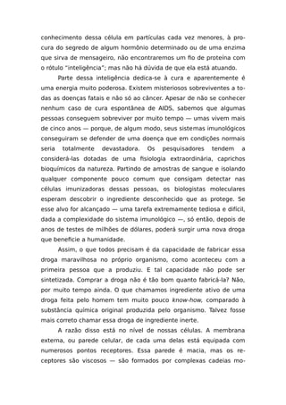 conhecimento dessa célula em partículas cada vez menores, à pro-
cura do segredo de algum hormônio determinado ou de uma enzima
que sirva de mensageiro, não encontraremos um fio de proteína com
o rótulo “inteligência”; mas não há dúvida de que ela está atuando.
Parte dessa inteligência dedica-se à cura e aparentemente é
uma energia muito poderosa. Existem misteriosos sobreviventes a to-
das as doenças fatais e não só ao câncer. Apesar de não se conhecer
nenhum caso de cura espontânea de AIDS, sabemos que algumas
pessoas conseguem sobreviver por muito tempo — umas vivem mais
de cinco anos — porque, de algum modo, seus sistemas imunológicos
conseguiram se defender de uma doença que em condições normais
seria totalmente devastadora. Os pesquisadores tendem a
considerá-las dotadas de uma fisiologia extraordinária, caprichos
bioquímicos da natureza. Partindo de amostras de sangue e isolando
qualquer componente pouco comum que consigam detectar nas
células imunizadoras dessas pessoas, os biologistas moleculares
esperam descobrir o ingrediente desconhecido que as protege. Se
esse alvo for alcançado — uma tarefa extremamente tediosa e difícil,
dada a complexidade do sistema imunológico —, só então, depois de
anos de testes de milhões de dólares, poderá surgir uma nova droga
que beneficie a humanidade.
Assim, o que todos precisam é da capacidade de fabricar essa
droga maravilhosa no próprio organismo, como aconteceu com a
primeira pessoa que a produziu. E tal capacidade não pode ser
sintetizada. Comprar a droga não é tão bom quanto fabricá-la? Não,
por muito tempo ainda. O que chamamos ingrediente ativo de uma
droga feita pelo homem tem muito pouco know-how, comparado à
substância química original produzida pelo organismo. Talvez fosse
mais correto chamar essa droga de ingrediente inerte.
A razão disso está no nível de nossas células. A membrana
externa, ou parede celular, de cada uma delas está equipada com
numerosos pontos receptores. Essa parede é macia, mas os re-
ceptores são viscosos — são formados por complexas cadeias mo-
 