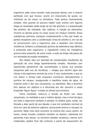 organismo sabe como reverter cada processo desses com a mesma
perfeição com que iniciou), ocorre um mecanismo de ajuste, se-
melhante ao da chave na fechadura. Tudo parece ilusoriamente
simples, mas quando se procura repetir esse evento com alguma
droga os resultados estão longe de ser tão precisos e a orquestração
tão perfeita. Na realidade, são caóticos. A injeção de adrenalina,
insulina ou glicose puras no corpo causa um choque violento. Essas
substâncias químicas começam imediatamente a fluir por todos os
pontos receptores sem a coordenação vinda do cérebro e, em vez de
se comunicarem com o organismo, elas o assaltam com teimosa
insistência. Embora a composição química da adrenalina seja idêntica
à produzida pelo organismo, o ingrediente crítico da inteligência
precisa estar presente; de outro modo, a ação da droga não passa de
um arremedo da reação verdadeira.
Vou relatar aqui um exemplo de complicações resultantes da
aplicação de uma droga aparentemente simples. Pacientes com
hipertensão geralmente são aconselhados a baixar sua pressão
sanguínea pelo uso de diuréticos — drogas que retiram água das
células e do organismo através da urina. É isso, exatamente, o que os
rins fazem o tempo todo enquanto monitoram delicadamente a
química do sangue, assegurando o equilíbrio exato da água, do
material inútil e dos sais necessários, ou eletrólitos. Mas o diurético
tem apenas um objetivo e é obcecado por ele: percorre o corpo
bradando “Água! Água!” a todas as células que encontra.
Como resultado, reduz-se a tensão do fluido nos vasos
sanguíneos, na realidade o que o médico deseja, mas o nível de água
em todo o organismo também é afetado. O cérebro pode, então, ser
forçado a doar parte de seu líquido, o que em condições normais só
faria em caso de extrema urgência, provocando tontura e náuseas no
paciente. Nada mais sério acontece na maioria dos casos; porém, às
vezes, certas funções cerebrais também se abalam, sobretudo em
pacientes mais idosos: se tomarem bebidas alcoólicas, mesmo com
moderação, podem ficar tão confusos a ponto de esquecerem de
 