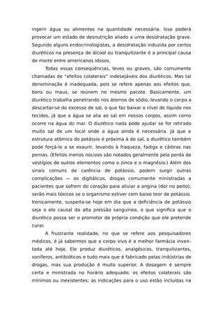 ingerir água ou alimentos na quantidade necessária. Isso poderá
provocar um estado de desnutrição aliado a uma desidratação grave.
Segundo alguns endocrinologistas, a desidratação induzida por certos
diuréticos na presença de álcool ou tranquilizante é a principal causa
de morte entre americanos idosos.
Todas essas conseqüências, leves ou graves, são comumente
chamadas de “efeitos colaterais” indesejáveis dos diuréticos. Mas tal
denominação é inadequada, pois se refere apenas aos efeitos que,
bons ou maus, se reúnem no mesmo pacote. Basicamente, um
diurético trabalha penetrando nos átomos de sódio, levando o corpo a
descartar-se do excesso de sal, o que faz baixar o nível de líquido nos
tecidos, já que a água se alia ao sal em nossos corpos, assim como
ocorre na água do mar. O diurético nada pode ajudar se for retirado
muito sal de um local onde a água ainda é necessária. Já que a
estrutura atômica do potássio é próxima à do sal, o diurético também
pode forçá-lo a se exaurir, levando à fraqueza, fadiga e cãibras nas
pernas. (Efeitos menos nocivos são notados geralmente pela perda de
vestígios de outros elementos como o zinco e o magnésio.) Além dos
sinais comuns de carência de potássio, podem surgir outras
complicações — os digitálicos, drogas comumente ministradas a
pacientes que sofrem do coração para aliviar a angina (dor no peito),
serão mais tóxicos se o organismo estiver com baixo teor de potássio.
Ironicamente, suspeita-se hoje em dia que a deficiência de potássio
seja o elo causal da alta pressão sanguínea, o que significa que o
diurético possa ser o promotor da própria condição que ele pretende
curar.
A frustrante realidade, no que se refere aos pesquisadores
médicos, é já sabermos que o corpo vivo é a melhor farmácia inven-
tada até hoje. Ele produz diuréticos, analgésicos, tranquilizantes,
soníferos, antibióticos e tudo mais que é fabricado pelas indústrias de
drogas, mas sua produção é muito superior. A dosagem é sempre
certa e ministrada no horário adequado; os efeitos colaterais são
mínimos ou inexistentes; as indicações para o uso estão incluídas na
 