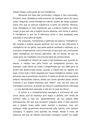 própria droga, como parte de sua inteligência.
Pensando em fatos tão conhecidos, cheguei a três conclusões.
Primeira, essa inteligência está presente em qualquer parte de nosso
corpo. Segunda, nossa inteligência interior supera de longe qualquer
outra com que se procure substituí-la a partir do exterior. Terceira,
essa inteligência é mais importante que a própria matéria de nosso
corpo, já que sem ela a matéria ficaria dispersa, sem forma e caótica.
A inteligência é que faz a diferença entre a casa projetada pelo
arquiteto e uma pilha de tijolos.
Por enquanto, manteremos a definição da palavra “inteligência”
tão simples e prática quanto possível. Em vez de nos referirmos à
inteligência de um gênio, que pode parecer exaltada e abstrata, eu a
encararia simplesmente como know-how. O que quer que você pense
sobre inteligência em termos abstratos, não há dúvida de que ao
corpo deve ser creditado uma enorme base de conhecimento.
A inteligência interior do corpo é tão poderosa que, quando se
desvia, o médico tem pela frente um antagonista temível. Por
exemplo, cada célula do corpo é programada por seu DNA para se
dividir até determinado ponto, quando a célula-mãe se reparte em
duas. Como todo o resto regulado por nossa inteligência interior, esse
processo não é puramente mecânico. A célula se divide em resposta à
própria necessidade interna, aliada aos sinais gerados pelas células
vizinhas e por órgãos distantes que “falam” com ela por meio de
mensagens químicas. A divisão da célula é cuidadosamente calculada
— e uma decisão bem pensada, a não ser no caso do câncer.
O câncer é o comportamento selvagem e anti-social de uma
única célula, que se reproduz sem seguir o padrão, sem sinais de
nenhum lado, a não ser, aparentemente, de seu próprio DNA
enlouquecido. Por que isso acontece ninguém sabe. É bem possível
que o próprio corpo saiba como reverter o processo, mas, por
qualquer razão igualmente desconhecida pela ciência, nem sempre
consegue. É apenas uma questão de tempo, desde o início do
processo até que as células cancerosas consigam invadir um órgão
 