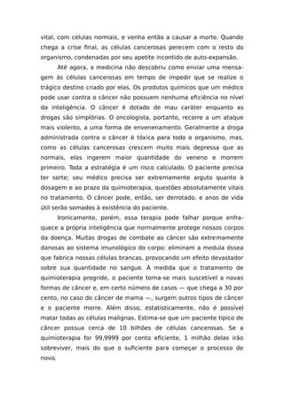 vital, com células normais, e venha então a causar a morte. Quando
chega a crise final, as células cancerosas perecem com o resto do
organismo, condenadas por seu apetite incontido de auto-expansão.
Até agora, a medicina não descobriu como enviar uma mensa-
gem às células cancerosas em tempo de impedir que se realize o
trágico destino criado por elas. Os produtos químicos que um médico
pode usar contra o câncer não possuem nenhuma eficiência no nível
da inteligência. O câncer é dotado de mau caráter enquanto as
drogas são simplórias. O oncologista, portanto, recorre a um ataque
mais violento, a uma forma de envenenamento. Geralmente a droga
administrada contra o câncer é tóxica para todo o organismo, mas,
como as células cancerosas crescem muito mais depressa que as
normais, elas ingerem maior quantidade do veneno e morrem
primeiro. Toda a estratégia é um risco calculado. O paciente precisa
ter sorte; seu médico precisa ser extremamente arguto quanto à
dosagem e ao prazo da quimioterapia, questões absolutamente vitais
no tratamento. O câncer pode, então, ser derrotado, e anos de vida
útil serão somados à existência do paciente.
Ironicamente, porém, essa terapia pode falhar porque enfra-
quece a própria inteligência que normalmente protege nossos corpos
da doença. Muitas drogas de combate ao câncer são extremamente
danosas ao sistema imunológico do corpo; eliminam a medula óssea
que fabrica nossas células brancas, provocando um efeito devastador
sobre sua quantidade no sangue. À medida que o tratamento de
quimioterapia progride, o paciente torna-se mais suscetível a novas
formas de câncer e, em certo número de casos — que chega a 30 por
cento, no caso do câncer de mama —, surgem outros tipos de câncer
e o paciente morre. Além disso, estatisticamente, não é possível
matar todas as células malignas. Estima-se que um paciente típico de
câncer possua cerca de 10 bilhões de células cancerosas. Se a
quimioterapia for 99,9999 por cento eficiente, 1 milhão delas irão
sobreviver, mais do que o suficiente para começar o processo de
novo.
 