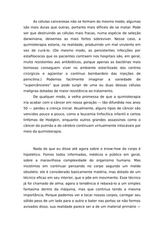As células cancerosas não se formam do mesmo modo; algumas
são mais duras que outras, portanto mais difíceis de se matar. Pode
ser que destruindo as células mais fracas, numa espécie de seleção
darwiniana, deixemos as mais fortes sobreviver. Nesse caso, a
quimioterapia estaria, na realidade, produzindo um mal virulento em
vez de curá-lo. (Do mesmo modo, as persistentes infecções por
estafilococos que os pacientes contraem nos hospitais são, em geral,
muito resistentes aos antibióticos, porque apenas as bactérias mais
teimosas conseguem viver no ambiente esterilizado dos centros
cirúrgicos e agüentar o contínuo bombardeio das injeções de
penicilina.) Podemos facilmente imaginar a variedade de
“supercânceres” que pode surgir de uma ou duas dessas células
malignas dotadas de maior resistência ao tratamento.
De qualquer modo, a velha promessa de que a quimioterapia
iria acabar com o câncer em nossa geração — tão difundida nos anos
50 — perdeu a crença inicial. Atualmente, alguns tipos de câncer são
vencidos pouco a pouco, como a leucemia linfocítica infantil e certos
linfomas de Hodgkin, enquanto outros grandes assassinos como o
câncer do pulmão e do cérebro continuam virtualmente intocáveis por
meio da quimioterapia.
Nada do que eu disse até agora sobre o know-how do corpo é
hipotético. Fomos todos informados, médicos e público em geral,
sobre a maravilhosa complexidade do organismo humano. Mas
insistimos em continuar pensando no corpo segundo um molde
obsoleto: ele é considerado basicamente matéria, mas dotado de um
técnico eficaz em seu interior, que o põe em movimento. Esse técnico
já foi chamado de alma; agora a tendência é rebaixá-lo a um simples
fantasma dentro da máquina, mas que continua tendo a mesma
importância. Porque podemos ver e tocar nossos corpos, carregar seu
sólido peso de um lado para o outro e bater nas portas se não formos
avisados disso, sua realidade parece ser a de um material primário —
 