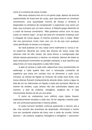como é o contorno de nosso mundo.
Mas esse contorno tem em si um ponto cego. Apesar da enorme
superioridade de know-how do corpo, que naturalmente os cientistas
reconhecem, uma quantidade mínima de tempo e dinheiro é
dispendida na tentativa de compreender o organismo vivo como um
todo. Isso acontece por um bom motivo. O filósofo grego Heráclito foi
o autor do famoso comentário: “Não podemos entrar num rio duas
vezes no mesmo lugar”, já que ele está em constante mudança com
a chegada de novas águas. O mesmo acontece com o corpo. Todos
nós nos parecemos muito mais com um rio do que com qualquer
coisa petrificada no tempo e no espaço.
Se você pudesse ver seu corpo como realmente é, nunca o ve-
ria repetir-se. Noventa por cento dos átomos de nosso corpo não
estavam nele há três meses. De certa forma, a configuração das
células ósseas permanece a mesma; no entanto, átomos de todos os
tipos atravessam livremente as paredes celulares, o que significa que
adquirimos um novo esqueleto a cada três meses.
A pele se renova a cada mês; adquirimos novo revestimento no
estômago a cada quatro dias com a renovação constante da
superfície que entra em contato com os alimentos a cada cinco
minutos; as células do fígado se renovam de modo mais lento, mas
novos átomos flutuam tranquilamente através delas, como a água no
leito de um rio, fabricando um fígado a cada seis semanas. Mesmo no
interior do cérebro, cujas células não são substituídas depois que
morrem, o teor do carbono, nitrogênio, oxigênio etc. é hoje
inteiramente diverso do de um ano atrás.
É como se vivêssemos num edifício cujos tijolos fossem
sistematicamente trocados a cada ano. Se for seguida a planta origi-
nal, ele continuará parecendo o mesmo prédio.
O corpo humano também continua parecendo o mesmo, dia a
dia, mas através dos processos de respiração, eliminação e outros
vive em constante sistema de troca com o resto do mundo. Certos
átomos — de carbono, oxigênio, hidrogênio e nitrogênio — percorrem
 