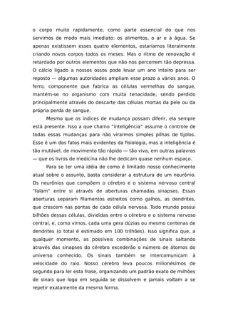 o corpo muito rapidamente, como parte essencial do que nos
servimos de modo mais imediato: os alimentos, o ar e a água. Se
apenas existissem esses quatro elementos, estaríamos literalmente
criando novos corpos todos os meses. Mas o ritmo de renovação é
retardado por outros elementos que não nos percorrem tão depressa.
O cálcio ligado a nossos ossos pode levar um ano inteiro para ser
reposto — algumas autoridades ampliam esse prazo a vários anos. O
ferro, componente que fabrica as células vermelhas do sangue,
mantém-se no organismo com muita tenacidade, sendo perdido
principalmente através do descarte das células mortas da pele ou da
própria perda de sangue.
Mesmo que os índices de mudança possam diferir, ela sempre
está presente. Isso a que chamo “inteligência” assume o controle de
todas essas mudanças para não virarmos simples pilhas de tijolos.
Esse é um dos fatos mais evidentes da fisiologia, mas a inteligência é
tão mutável, de movimento tão rápido — tão viva, em outras palavras
— que os livros de medicina não lhe dedicam quase nenhum espaço.
Para se ter uma idéia de como é limitado nosso conhecimento
atual sobre o assunto, basta considerar a estrutura de um neurônio.
Os neurônios que compõem o cérebro e o sistema nervoso central
“falam” entre si através de aberturas chamadas sinapses. Essas
aberturas separam filamentos estreitos como galhos, as dendrites,
que crescem nas pontas de cada célula nervosa. Todo mundo possui
bilhões dessas células, divididas entre o cérebro e o sistema nervoso
central, e, como vimos, cada uma gera dúzias ou mesmo centenas de
dendrites (o total é estimado em 100 trilhões). Isso significa que, a
qualquer momento, as possíveis combinações de sinais saltando
através das sinapses do cérebro excederão o número de átomos do
universo conhecido. Os sinais também se intercomunicam à
velocidade do raio. Nosso cérebro leva poucos milionésimos de
segundo para ler esta frase, organizando um padrão exato de milhões
de sinais que logo em seguida se dissolvem e jamais voltam a se
repetir exatamente da mesma forma.
 