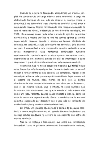 Quando eu estava na faculdade, aprendemos um modelo sim-
ples de comunicação de carga elétrica entre neurônios: a carga de
eletricidade forma-se de um lado da sinapse e, quando cresce o
suficiente, salta como uma faísca através da abertura, dando sinal a
outra célula nervosa. Mesmo considerando esse mecanismo correto (o
que na realidade não é), a descrição de nosso livro de neurologia, em
1966, não ensinava quase nada sobre o modo de agir dos neurônios
na vida real; o modelo descrito no livro faz sentido apenas para uma
única célula nervosa, isolada e parada no tempo, afastada do
contexto. Na verdade, a ação que ocorre nas aberturas, pelo sistema
nervoso, é comparável a um computador cósmico reduzido a uma
escala microscópica. Esse fantástico computador funciona
continuamente, operando centenas de programas ao mesmo tempo,
distribuindo-se em múltiplos bilhões de bits de informação a cada
segundo e, o que é ainda mais miraculoso, sabe como se conduzir.
Realmente, não foi nosso estudo de medicina que falhou neste
caso. Como é possível a qualquer livro descrever todo esse processo?
Pensar é formar dentro de nós padrões tão complexos, rápidos e de
uma riqueza tão variada quanto a própria realidade. O pensamento é
o espelho do mundo, nada menos do que isso. A ciência
simplesmente não tem os instrumentos para observar tal fenômeno,
que é, ao mesmo tempo, vivo e infinito. O corpo humano não
interrompe seu movimento para que o estudem, pelo menos não
como um todo. Portanto, quando causa impacto à ciência, como no
caso de uma cura espontânea de câncer, a medicina vacila em seu
caminho, espantada por descobrir que a vida não se comporta de
modo tão simples quanto o modelo de laboratório.
Em 1986, um impacto abalou todo o campo da pesquisa cere-
bral: o neurocirurgião mexicano dr. Ignacio Madrazo implantou com
sucesso células saudáveis no cérebro de um paciente que sofria de
mal de Parkinson.
Não só se realizou o transplante, que antes era considerado
impossível, como o paciente demonstrou impressionante melhora,
 