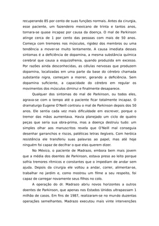 recuperando 85 por cento de suas funções normais. Antes da cirurgia,
esse paciente, um fazendeiro mexicano de trinta e tantos anos,
tornara-se quase incapaz por causa da doença. O mal de Parkinson
atinge cerca de 1 por cento das pessoas com mais de 50 anos.
Começa com tremores nos músculos, rigidez dos membros ou uma
tendência a mover-se muito lentamente. A causa imediata desses
sintomas é a deficiência de dopamina, a mesma substância química
cerebral que causa a esquizofrenia, quando produzida em excesso.
Por razões ainda desconhecidas, as células nervosas que produzem
dopamina, localizadas em uma parte da base do cérebro chamada
substantia nigra, começam a morrer, gerando a deficiência. Sem
dopamina suficiente, a capacidade do cérebro em regular os
movimentos dos músculos diminui e finalmente desaparece.
Qualquer dos sintomas do mal de Parkinson, ou todos eles,
agrava-se com o tempo até o paciente ficar totalmente incapaz. O
dramaturgo Eugene O’Neill contraiu o mal de Parkinson depois dos 50
anos. Ele sentia cada vez mais dificuldade em escrever, porque o
tremor das mãos aumentava. Havia planejado um ciclo de quatro
peças que seria sua obra-prima, mas a doença destruiu tudo: um
simples olhar aos manuscritos revela que O’Neill mal conseguia
desenhar garranchos e riscos, patéticas letras ilegíveis. Com heróica
resistência ele transferiu suas palavras ao papel, mas até hoje
ninguém foi capaz de decifrar o que elas querem dizer.
No México, o paciente de Madrazo, embora bem mais jovem
que a média dos doentes de Parkinson, estava preso ao leito porque
sofria tremores rítmicos e constantes que o impediam de andar sem
ajuda. Depois da cirurgia ele voltou a andar, correr, alimentar-se,
trabalhar no jardim e, como mostrou um filme a seu respeito, foi
capaz de carregar novamente seus filhos no colo.
A operação do dr. Madrazo abriu novos horizontes a outros
doentes de Parkinson, que apenas nos Estados Unidos ultrapassam 1
milhão de casos. Em fins de 1987, realizaram-se no mundo duzentas
operações semelhantes. Madrazo executou mais vinte intervenções
 