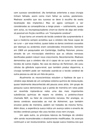 com sucesso considerável. (As tentativas anteriores a essa cirurgia
tinham falhado, assim como iriam falhar as outras, posteriores.
Madrazo acredita que seu sucesso se deve à escolha da exata
localização dos implantes.) Mas só agora começam a ser
consideradas as conseqüências a longo prazo — subitamente, quase
sem aviso, os neuropesquisadores viram-se diante de algo até então
só possível em ficção científica: um “transplante cerebral”.
O que torna um enxerto de tecido cerebral tão surpreendente é
que a medicina sempre acreditou que o cérebro não fosse capaz de
se curar — por esse motivo, quase todos os danos cerebrais causados
por doenças ou acidentes eram considerados irreversíveis. Somente
em 1969 um pesquisador em Cambridge, Godfrey Raisman, provou
através de um microscópio eletrônico que as células nervosas
danificadas podem induzir novo crescimento. Recentemente, Madrazo
demonstrou que o cérebro não só é capaz de se curar como aceita
tecidos de outros órgãos. No caso da doença de Parkinson, ele usou
células da glândula supra-renal, que também produz dopamina; a
cirurgia também pode ser realizada usando-se o tecido cerebral de
outra pessoa ou até de um feto de porco.
Atualmente os neurocientistas estudam a hipótese de que o
cérebro seja dotado de um complexo sistema químico de restauração,
quase totalmente desconhecido até poucos anos atrás. Um grupo de
pesquisa sueco demonstrou que a perda de memória em ratos pode
ser revertida injetando-se neles uma das mais importantes
substâncias químicas de reparo no cérebro, a proteína-chave
chamada NGF, ou fator de crescimento nervoso. Por analogia, os
danos cerebrais associados ao mal de Alzheimer, que também
envolve perda de memória, podem ser tratados da mesma forma.
Além disso, a experiência sueca indica um avanço sobre o enxerto de
tecidos cerebrais porque não usou tecidos vivos nem cirurgia.
Um após outro, os princípios básicos da fisiologia do cérebro
vêm sendo reconsiderados e drasticamente modificados. Os avanços
continuam a ser revolucionários: outra equipe sueca mostrou-nos que
 