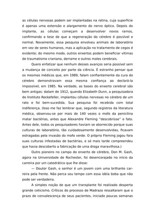 as células nervosas podem ser implantadas na retina, cuja superfície
é apenas uma extensão e alargamento do nervo óptico. Depois do
implante, as células começam a desenvolver novos ramos,
confirmando a tese de que a regeneração do cérebro é possível e
normal. Novamente, essa pesquisa envolveu animais de laboratório
em vez de seres humanos, mas a aplicação no tratamento de cegos é
evidente; do mesmo modo, outros enxertos podem beneficiar vítimas
de traumatismo craniano, derrame e outros males cerebrais.
Quero enfatizar que nenhum desses avanços seria possível sem
a mudança de conceito por parte da ciência. É estranho pensar que
os mesmos médicos que, em 1989, falam confiantemente da cura do
cérebro demonstravam essa mesma confiança ao declará-la
impossível, em 1985. Na verdade, as bases do enxerto cerebral são
bem antigas: datam de 1912, quando Elizabeth Dunn, a pesquisadora
do Instituto Rockefeller, implantou células nervosas no cérebro de um
rato e foi bem-sucedida. Sua pesquisa foi recebida com total
indiferença. (Isso me faz lembrar que, segundo registros da literatura
médica, observou-se por mais de 140 vezes o mofo da penicilina
matar bactérias, antes que Alexandre Fleming “descobrisse” o fato.
Antes dele, todos os pesquisadores haviam se aborrecido porque suas
culturas de laboratório, tão cuidadosamente desenvolvidas, ficavam
estragadas pela invasão do mofo verde. O próprio Fleming jogou fora
suas culturas infestadas de bactérias, e só mais tarde compreendeu
que havia descoberto a fabricação de uma droga maravilhosa.)
Outro pioneiro no campo do enxerto de cérebro, Don M. Gash,
agora na Universidade de Rochester, foi desencorajado no início da
carreira por um catedrático que lhe disse:
— Doutor Gash, o senhor é um jovem com uma brilhante car-
reira pela frente. Não perca seu tempo com essa idéia boba que não
pode ser verdadeira.
A simples noção de que um transplante foi realizado desperta
grande ceticismo. Críticos do processo de Madrazo ressaltaram que o
prazo de convalescença de seus pacientes, iniciado poucas semanas
 