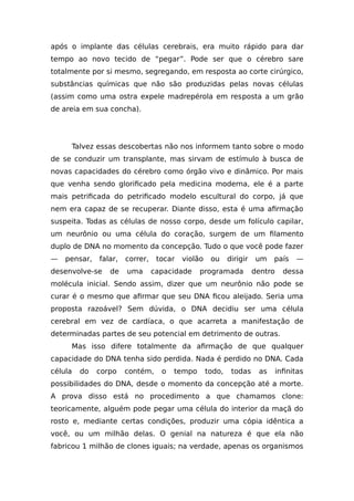 após o implante das células cerebrais, era muito rápido para dar
tempo ao novo tecido de “pegar”. Pode ser que o cérebro sare
totalmente por si mesmo, segregando, em resposta ao corte cirúrgico,
substâncias químicas que não são produzidas pelas novas células
(assim como uma ostra expele madrepérola em resposta a um grão
de areia em sua concha).
Talvez essas descobertas não nos informem tanto sobre o modo
de se conduzir um transplante, mas sirvam de estímulo à busca de
novas capacidades do cérebro como órgão vivo e dinâmico. Por mais
que venha sendo glorificado pela medicina moderna, ele é a parte
mais petrificada do petrificado modelo escultural do corpo, já que
nem era capaz de se recuperar. Diante disso, esta é uma afirmação
suspeita. Todas as células de nosso corpo, desde um folículo capilar,
um neurônio ou uma célula do coração, surgem de um filamento
duplo de DNA no momento da concepção. Tudo o que você pode fazer
— pensar, falar, correr, tocar violão ou dirigir um país —
desenvolve-se de uma capacidade programada dentro dessa
molécula inicial. Sendo assim, dizer que um neurônio não pode se
curar é o mesmo que afirmar que seu DNA ficou aleijado. Seria uma
proposta razoável? Sem dúvida, o DNA decidiu ser uma célula
cerebral em vez de cardíaca, o que acarreta a manifestação de
determinadas partes de seu potencial em detrimento de outras.
Mas isso difere totalmente da afirmação de que qualquer
capacidade do DNA tenha sido perdida. Nada é perdido no DNA. Cada
célula do corpo contém, o tempo todo, todas as infinitas
possibilidades do DNA, desde o momento da concepção até a morte.
A prova disso está no procedimento a que chamamos clone:
teoricamente, alguém pode pegar uma célula do interior da maçã do
rosto e, mediante certas condições, produzir uma cópia idêntica a
você, ou um milhão delas. O genial na natureza é que ela não
fabricou 1 milhão de clones iguais; na verdade, apenas os organismos
 