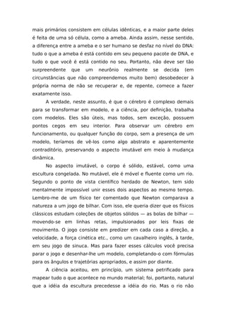 mais primários consistem em células idênticas, e a maior parte deles
é feita de uma só célula, como a ameba. Ainda assim, nesse sentido,
a diferença entre a ameba e o ser humano se desfaz no nível do DNA:
tudo o que a ameba é está contido em seu pequeno pacote de DNA, e
tudo o que você é está contido no seu. Portanto, não deve ser tão
surpreendente que um neurônio realmente se decida (em
circunstâncias que não compreendemos muito bem) desobedecer à
própria norma de não se recuperar e, de repente, comece a fazer
exatamente isso.
A verdade, neste assunto, é que o cérebro é complexo demais
para se transformar em modelo, e a ciência, por definição, trabalha
com modelos. Eles são úteis, mas todos, sem exceção, possuem
pontos cegos em seu interior. Para observar um cérebro em
funcionamento, ou qualquer função do corpo, sem a presença de um
modelo, teríamos de vê-los como algo abstrato e aparentemente
contraditório, preservando o aspecto imutável em meio à mudança
dinâmica.
No aspecto imutável, o corpo é sólido, estável, como uma
escultura congelada. No mutável, ele é móvel e fluente como um rio.
Segundo o ponto de vista científico herdado de Newton, tem sido
mentalmente impossível unir esses dois aspectos ao mesmo tempo.
Lembro-me de um físico ter comentado que Newton comparava a
natureza a um jogo de bilhar. Com isso, ele queria dizer que os físicos
clássicos estudam coleções de objetos sólidos — as bolas de bilhar —
movendo-se em linhas retas, impulsionados por leis fixas de
movimento. O jogo consiste em predizer em cada caso a direção, a
velocidade, a força cinética etc., como um cavalheiro inglês, à tarde,
em seu jogo de sinuca. Mas para fazer esses cálculos você precisa
parar o jogo e desenhar-lhe um modelo, completando-o com fórmulas
para os ângulos e trajetórias apropriados, e assim por diante.
A ciência aceitou, em princípio, um sistema petrificado para
mapear tudo o que acontece no mundo material; foi, portanto, natural
que a idéia da escultura precedesse a idéia do rio. Mas o rio não
 