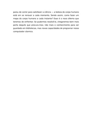 parou de correr para satisfazer a ciência — a beleza do corpo humano
está em se renovar a cada momento. Sendo assim, como fazer um
mapa do corpo humano a cada instante? Esse é o novo dilema que
teremos de enfrentar. Se pudermos resolvê-lo, chegaremos bem mais
perto daquilo que procura-mos; não mais o conhecimento para ser
guardado em bibliotecas, mas novas capacidades de programar nosso
computador cósmico.
 
