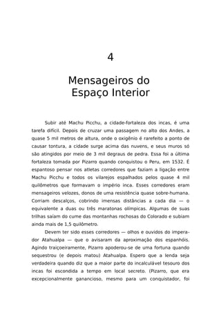 4
Mensageiros do
Espaço Interior
Subir até Machu Picchu, a cidade-fortaleza dos incas, é uma
tarefa difícil. Depois de cruzar uma passagem no alto dos Andes, a
quase 5 mil metros de altura, onde o oxigênio é rarefeito a ponto de
causar tontura, a cidade surge acima das nuvens, e seus muros só
são atingidos por meio de 3 mil degraus de pedra. Essa foi a última
fortaleza tomada por Pizarro quando conquistou o Peru, em 1532. É
espantoso pensar nos atletas corredores que faziam a ligação entre
Machu Picchu e todos os vilarejos espalhados pelos quase 4 mil
quilômetros que formavam o império inca. Esses corredores eram
mensageiros velozes, donos de uma resistência quase sobre-humana.
Corriam descalços, cobrindo imensas distâncias a cada dia — o
equivalente a duas ou três maratonas olímpicas. Algumas de suas
trilhas saíam do cume das montanhas rochosas do Colorado e subiam
ainda mais de 1,5 quilômetro.
Devem ter sido esses corredores — olhos e ouvidos do impera-
dor Atahualpa — que o avisaram da aproximação dos espanhóis.
Agindo traiçoeiramente, Pizarro apoderou-se de uma fortuna quando
sequestrou (e depois matou) Atahualpa. Espero que a lenda seja
verdadeira quando diz que a maior parte do incalculável tesouro dos
incas foi escondida a tempo em local secreto. (Pizarro, que era
excepcionalmente ganancioso, mesmo para um conquistador, foi
 