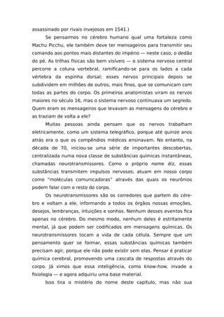 assassinado por rivais invejosos em 1541.)
Se pensarmos no cérebro humano qual uma fortaleza como
Machu Picchu, ele também deve ter mensageiros para transmitir seu
comando aos pontos mais distantes do império — neste caso, o dedão
do pé. As trilhas físicas são bem visíveis — o sistema nervoso central
percorre a coluna vertebral, ramificando-se para os lados a cada
vértebra da espinha dorsal; esses nervos principais depois se
subdividem em milhões de outros, mais finos, que se comunicam com
todas as partes do corpo. Os primeiros anatomistas viram os nervos
maiores no século 16, mas o sistema nervoso continuava um segredo.
Quem eram os mensageiros que levavam as mensagens do cérebro e
as traziam de volta a ele?
Muitas pessoas ainda pensam que os nervos trabalham
eletricamente, como um sistema telegráfico, porque até quinze anos
atrás era o que os compêndios médicos ensinavam. No entanto, na
década de 70, iniciou-se uma série de importantes descobertas,
centralizada numa nova classe de substâncias químicas instantâneas,
chamadas neurotransmissores. Como o próprio nome diz, essas
substâncias transmitem impulsos nervosos; atuam em nosso corpo
como “moléculas comunicadoras” através das quais os neurônios
podem falar com o resto do corpo.
Os neurotransmissores são os corredores que partem do cére-
bro e voltam a ele, informando a todos os órgãos nossas emoções,
desejos, lembranças, intuições e sonhos. Nenhum desses eventos fica
apenas no cérebro. Do mesmo modo, nenhum deles é estritamente
mental, já que podem ser codificados em mensagens químicas. Os
neurotransmissores tocam a vida de cada célula. Sempre que um
pensamento quer se formar, essas substâncias químicas também
precisam agir, porque ele não pode existir sem elas. Pensar é praticar
química cerebral, promovendo uma cascata de respostas através do
corpo. Já vimos que essa inteligência, como know-how, invade a
fisiologia — e agora adquiriu uma base material.
Isso tira o mistério do nome deste capítulo, mas não sua
 