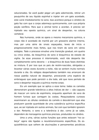 solucionados. Se você puder pegar um gato adormecido, retirar um
pouquinho de seu líquido espinhal e injetar em um gato acordado,
este cairá imediatamente no sono. Isso acontece porque o cérebro do
gato faz com que o corpo adormeça quimicamente, com sua própria
poção sonífera. Para que o animal torne a acordar, é preciso ser
injetado seu oposto químico, um sinal de despertar, na coluna
vertebral.
Nos humanos, onde se opera o mesmo mecanismo químico, o
corpo não é acordado de manhã por um grosseiro alarme interno,
mas por uma série de sinais espaçados, leves de início e
progressivamente mais fortes, que nos tiram do sono em vários
estágios. Todo o processo envolve uma transição gradual, em quatro
ou cinco ondas, da bioquímica do sono à bioquímica do estado de
vigília. Se esse processo é interrompido, você não desperta tão
completamente como deveria — a bioquímica de duas fases distintas
se mistura. É por isso que os pais de recém-nascidos, obrigados a
levantar várias vezes durante a noite, não se sentem muito normais
durante o dia. Os relógios despertadores também nos arrancam de
nosso padrão natural de despertar, provocando uma espécie de
embriaguez que pode persistir o dia todo, até que novo período de
sono e despertar reajuste a química mente-corpo.
Eis um exemplo que se aplica a esse tema: todos os camelos
demonstram grande tolerância a altos índices de dor — são capazes
de mascar um ramo de espinheiro, enquanto apanham de vara do
homem furioso que carregam às costas. Pesquisadores curiosos
examinaram as células cerebrais do camelo e descobriram que elas
produzem grande quantidade de uma substância química específica
que, ao ser injetada em outros animais, faz com que também ignorem
a dor. Portanto, o sono e a tolerância à dor, como já se sabe,
dependem de mensageiros químicos precisos, produzidos no cérebro.
Uma a uma, várias outras funções que antes estavam “na ca-
beça” agora são ligadas a neurotransmissores específicos. Os es-
quizofrênicos que sofrem de alucinações e pensamentos psicóticos
 
