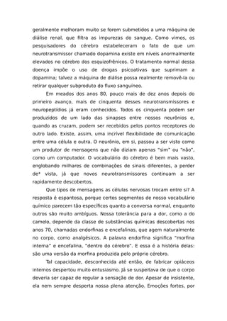 geralmente melhoram muito se forem submetidos a uma máquina de
diálise renal, que filtra as impurezas do sangue. Como vimos, os
pesquisadores do cérebro estabeleceram o fato de que um
neurotransmissor chamado dopamina existe em níveis anormalmente
elevados no cérebro dos esquizofrênicos. O tratamento normal dessa
doença impõe o uso de drogas psicoativas que suprimam a
dopamina; talvez a máquina de diálise possa realmente removê-la ou
retirar qualquer subproduto do fluxo sanguíneo.
Em meados dos anos 80, pouco mais de dez anos depois do
primeiro avanço, mais de cinquenta desses neurotransmissores e
neuropeptídios já eram conhecidos. Todos os cinquenta podem ser
produzidos de um lado das sinapses entre nossos neurônios e,
quando as cruzam, podem ser recebidos pelos pontos receptores do
outro lado. Existe, assim, uma incrível flexibilidade de comunicação
entre uma célula e outra. O neurônio, em si, passou a ser visto como
um produtor de mensagens que não diziam apenas “sim” ou “não”,
como um computador. O vocabulário do cérebro é bem mais vasto,
englobando milhares de combinações de sinais diferentes, a perder
de* vista, já que novos neurotransmissores continuam a ser
rapidamente descobertos.
Que tipos de mensagens as células nervosas trocam entre si? A
resposta é espantosa, porque certos segmentos de nosso vocabulário
químico parecem tão específicos quanto a conversa normal, enquanto
outros são muito ambíguos. Nossa tolerância para a dor, como a do
camelo, depende da classe de substâncias químicas descobertas nos
anos 70, chamadas endorfinas e encefalinas, que agem naturalmente
no corpo, como analgésicos. A palavra endorfina significa “morfina
interna” e encefalina, “dentro do cérebro”. E essa é a história delas:
são uma versão da morfina produzida pelo próprio cérebro.
Tal capacidade, desconhecida até então, de fabricar opiáceos
internos despertou muito entusiasmo. Já se suspeitava de que o corpo
deveria ser capaz de regular a sensação de dor. Apesar de insistente,
ela nem sempre desperta nossa plena atenção. Emoções fortes, por
 