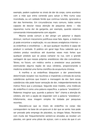 exemplo, podem suplantar os sinais de dor do corpo, como acontece
com a mãe que entra correndo para salvar o filho numa casa
incendiada, ou um soldado ferido que continua lutando, ignorando a
dor dos ferimentos. Em circunstâncias mais comuns, todos somos
capazes de desviar nossa atenção de pequenas dores — não
reparamos numa dor de garganta, por exemplo, quando estamos
conversando interessadamente com alguém.
Mesmo sendo comum a dor atingir um patamar e depois
diminuir, nenhum mecanismo justificava esse fato. Agora, a medicina
já pode encontrar a explicação, no uso desses analgésicos internos —
as endorfinas e encefalinas —, de que qualquer neurônio é capaz de
produzir à vontade. O público em geral logo ficou sabendo que o
cérebro produz narcóticos até duzentas vezes mais fortes que
qualquer produto que se possa comprar na rua, com a grande
vantagem de que nossos próprios anestésicos não são cumulativos.
Talvez, no futuro, um médico venha a anestesiar seus pacientes
estimulando alguma região de seus cérebros, proporcionando à
medicina ocidental uma forma científica da acupuntura chinesa.
A morfina e as endorfinas bloqueiam a dor preenchendo
determinado receptor nos neurônios e impedindo a entrada de outras
substâncias químicas que trazem a mensagem da dor. Sem essas
substâncias não pode haver sensação de dor, independentemente do
motivo físico que a provoque. Segundo esse modelo, uma molécula
de endorfina é como uma palavra específica, a palavra “anestésico”.
Podemos imaginar que, quando a palavra “dor” chama a atenção do
cérebro, ele tem a opção de responder com a palavra “anestésico”.
Infelizmente, essa imagem simples foi toldada por pesquisas
recentes.
Descobriu-se que os níveis de endorfina no corpo não
correspondem na base de um-para-um à dor que se sente. Isso pode
ser provado pelo emprego de placebos, ou drogas falsas. Pacientes
com muita dor frequentemente sentem-se aliviados ao receber um
placebo, em geral uma pílula de açúcar, com o aviso de que é um
 