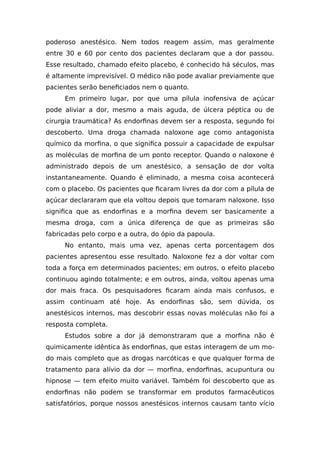 poderoso anestésico. Nem todos reagem assim, mas geralmente
entre 30 e 60 por cento dos pacientes declaram que a dor passou.
Esse resultado, chamado efeito placebo, é conhecido há séculos, mas
é altamente imprevisível. O médico não pode avaliar previamente que
pacientes serão beneficiados nem o quanto.
Em primeiro lugar, por que uma pílula inofensiva de açúcar
pode aliviar a dor, mesmo a mais aguda, de úlcera péptica ou de
cirurgia traumática? As endorfinas devem ser a resposta, segundo foi
descoberto. Uma droga chamada naloxone age como antagonista
químico da morfina, o que significa possuir a capacidade de expulsar
as moléculas de morfina de um ponto receptor. Quando o naloxone é
administrado depois de um anestésico, a sensação de dor volta
instantaneamente. Quando é eliminado, a mesma coisa acontecerá
com o placebo. Os pacientes que ficaram livres da dor com a pílula de
açúcar declararam que ela voltou depois que tomaram naloxone. Isso
significa que as endorfinas e a morfina devem ser basicamente a
mesma droga, com a única diferença de que as primeiras são
fabricadas pelo corpo e a outra, do ópio da papoula.
No entanto, mais uma vez, apenas certa porcentagem dos
pacientes apresentou esse resultado. Naloxone fez a dor voltar com
toda a força em determinados pacientes; em outros, o efeito placebo
continuou agindo totalmente; e em outros, ainda, voltou apenas uma
dor mais fraca. Os pesquisadores ficaram ainda mais confusos, e
assim continuam até hoje. As endorfinas são, sem dúvida, os
anestésicos internos, mas descobrir essas novas moléculas não foi a
resposta completa.
Estudos sobre a dor já demonstraram que a morfina não é
quimicamente idêntica às endorfinas, que estas interagem de um mo-
do mais completo que as drogas narcóticas e que qualquer forma de
tratamento para alívio da dor — morfina, endorfinas, acupuntura ou
hipnose — tem efeito muito variável. Também foi descoberto que as
endorfinas não podem se transformar em produtos farmacêuticos
satisfatórios, porque nossos anestésicos internos causam tanto vício
 