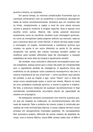 quanto a heroína, se injetados.
Em pouco tempo, as mesmas complicações frustrantes que os
cientistas enfrentaram com as endorfinas e encefalinas abrangeram
todos os outros neurotransmissores. Acontece que um neurônio não
se limita, simplesmente, a captar o sinal de uma célula nervosa
vizinha e passá-la incólume à sinapse seguinte. Essa é apenas uma
escolha entre outras. Mesmo não sendo possível descrever
exatamente como os neurônios recebem suas mensagens químicas,
ou como as transportam pelos próprios axônios (ou troncos), sabe-se
que o processo deve ser muito flexível. A célula nervosa pode mudar
a mensagem no trajeto, transformando a substância química que
recebeu no ponto A em outra diferente no ponto B. Os pontos
receptores nas pontas das células nervosas também podem se
modificar para receber diferentes tipos de mensagens; a estação
expedidora do outro lado da sinapse é igualmente versátil.
Na verdade, essa confusão é altamente encorajadora para nos-
sos propósitos, porque prova que o corpo não pode ser compreendido
sem o ingrediente perdido da inteligência. A aparência física das
endorfinas ou de qualquer outra substância neuroquímica não tem a
mesma importância de seu know-how — como escolhem seus pontos
de contato, o que as impele a agir, como “falam” com o resto do
corpo numa coordenação exata, e assim por diante. Mesmo no meio
de uma verdadeira revolução química, a mente é superior à matéria.
De fato, a estrutura molecular de qualquer neurotransmissor é hoje
considerada completamente secundária diante da capacidade do
cérebro em empregá-la.
Os biologistas celulares constataram com enorme surpresa que,
no que diz respeito às moléculas, os neurotransmissores não têm
nada de especial. Toda a proteína de nossos corpos é construída por
cadeias de vinte aminoácidos básicos, e essas cadeias formam novos
arranjos em alongamentos chamados peptídios. Os neuropeptídios
têm assinatura própria, diferindo de outras cadeias de peptídios do
corpo, mas a mesma fábrica, nosso DNA, produz todos eles. O DNA é
 