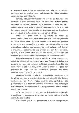 o manancial para todas as proteínas que refazem as células,
produzem outras, repõem peças defeituosas do código genético,
curam cortes e arranhões etc.
Sem se preocupar em inventar uma nova classe de substâncias
químicas, o DNA descobriu novo uso para suas matérias-primas
familiares, os aminos, aminoácidos e peptídios. E, mais uma vez,
apenas a capacidade de fazer esses diferentes produtos é crucial. Não
há nada de especial nas moléculas em si, mesmo que sua descoberta
por um biologista molecular seja especial para a ciência.
Então, de onde vem a capacidade de fazer os
neurotransmissores? Talvez devêssemos procurar a contribuição vinda
da mente. Afinal, não é realmente a molécula de adrenalina que leva
a mãe a entrar em um prédio em chamas para salvar o filho, ou uma
molécula de endorfina que a protege de sentir as labaredas? O amor
a impulsiona, a determinação cega protege-a da dor. O que acontece,
apenas, é que esses atributos de sua mente encontraram um
caminho químico que o cérebro pode seguir para falar com o corpo.
Agora chegamos ao âmago da questão. A mente, em qualquer
definição, é imaterial, mas desenvolveu uma forma de trabalhar em
parceria com essas complicadas moléculas comunicadoras. São tão
intimamente associadas que, como vimos, a mente não pode ser
projetada no corpo sem tais substâncias químicas. Mas essas
substâncias não são a mente. Ou são?
Toda essa situação paradoxal foi resumida de modo inteligente
há vários anos pelo eminente fisiologista australiano Sir John Eccles,
ganhador de um Prêmio Nobel, durante uma conferência aos
parapsicólogos que debatiam assuntos rotineiros da PES (Percepção
Extra-Sensorial), como telecinésia — a capacidade de mover objetos
físicos com a mente.
— Se vocês querem ver um caso real de telecinésia — disse ele
à audiência —, considerem as proezas da mente sobre a matéria
realizadas pelo cérebro.
É espantoso que, a cada pensamento, a mente consiga mover
 