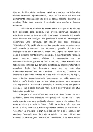 átomos de hidrogênio, carbono, oxigênio e outras partículas das
células cerebrais. Aparentemente, nada estaria mais distante do
pensamento insubstancial do que a sólida matéria cinzenta do
cérebro. Toda essa façanha é realizada sem nenhuma ligação
evidente.
O mistério do domínio da mente sobre o corpo ainda não foi
bem explicado pela biologia, que prefere continuar estudando
estruturas químicas sempre mais complexas, operando em níveis
mais refinados da fisiologia. Mas permanece evidente que ninguém
encontrará uma partícula, por menor que seja, intitulada
“inteligência”. Tal evidência se acentua quando compreendemos que
toda matéria de nossos corpos, pequena ou grande, foi dotada de
inteligência ao ser modelada. O próprio DNA, apesar de reconhecido
como o dirigente mental-químico do corpo, é essencialmente formado
pelos mesmos blocos básicos de construção que os
neurotransmissores que ele fabrica e controla. O DNA é como uma
fábrica feita de tijolos que também os fabrica. (O grande matemático
austríaco Erich Von Neumann, além de ser um dos
inventores-descobridores do moderno computador, também se
interessava por todos os tipos de robôs. Uma vez inventou, no papel,
uma máquina verdadeiramente engenhosa, um robô capaz de
fabricar robôs iguais a ele — em outras palavras, uma máquina
auto-reprodutora. Nosso DNA conseguiu a mesma coisa em grande
escala, já que o corpo humano nada mais é que variantes de DNA
fabricados pelo DNA.)
Pode parecer fácil pensar no DNA, com seus bilhões de bits
genéticos, como uma molécula inteligente; sem dúvida, ele é bem
mais esperto que uma molécula simples como a de açúcar. Que
esperteza o açúcar pode ter? Mas o DNA, na verdade, não passa de
fios de açúcar, aminos e outros componentes simples. Se eles não são
“espertos” a princípio, o DNA não poderia vir a sê-lo apenas por
reuni-los. Seguindo essa linha de raciocínio, por que o átomo de
carbono ou de hidrogênio no açúcar também não é esperto? Talvez
 