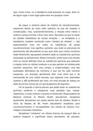 seja. Como vimos, se a inteligência está presente no corpo, deve vir
de algum lugar e esse lugar pode estar em qualquer canto.
Ao seguir o próximo passo da história do neurotransmissor,
estaremos diante de outro salto quântico no que diz respeito a
complicações, mas, surpreendentemente, a relação entre mente e
matéria começa de fato a ficar mais clara. Descobriu-se que as áreas
do cérebro mediadoras de nossas emoções — as amígdalas e o
hipotálamo, também conhecido como “cérebro do cérebro” — são
especialmente ricas em todas as substâncias do grupo
neurotransmissor. Isso significa, portanto, que onde os processos de
pensamento são abundantes (o que quer dizer que muitos neurônios
estão fortemente agrupados) também estão as substâncias químicas
associadas ao pensamento. Nesse momento, ainda havia uma divisão
mais ou menos definida entre as substâncias químicas que saltavam
o espaço entre as células cerebrais e as que partiam do cérebro pela
corrente sanguínea. (Em meu campo, a endocrinologia, uma das
qualidades definidoras do hormônio é que ele flui pela corrente
sanguínea, um processo geralmente bem mais lento que o da
transmissão de uma célula nervosa, que registrou uma velocidade
superior a 360 quilômetros por hora; um sinal enviado da cabeça ao
dedo do pé leva menos de um qüinquagésimo de segundo.)
Foi só quando a ciência pensou que podia isolar as substâncias
químicas cerebrais e categorizar suas posições que, inespe-
radamente, o corpo mostrou o quanto é complicado. Pesquisadores do
National Institute of Mental Health descobriram receptores
igualmente abundantes em outros pontos fora do cérebro. Desde o
início da década de 80, foram descobertos receptores para
neurotransmissores e neuropeptídios nas células do sistema imu-
nológico chamadas monócitos.
Receptores “cerebrais” em células brancas do sangue? Não se
poderia exagerar o significado dessa descoberta. No passado,
 