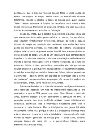 pensava-se que o sistema nervoso central fosse o único capaz de
enviar mensagens ao corpo, assim como um complicado sistema
telefônico, ligando o cérebro a todos os órgãos com quem queria
“falar”. Nesse esquema, a função dos neurônios seria como a das
linhas telefônicas: transmitir os sinais do cérebro. Era essa sua única
função, e não havia outra similar na fisiologia.
Soube-se, então, que o cérebro não se limita a mandar impulsos
que viajam em linhas retas pelos axônios, ou ramos, dos neurônios;
eles circulam “inteligência” livremente, através de todo o espaço
interior do corpo. Ao contrário dos neurônios, que estão fixos num
ponto do sistema nervoso, os monócitos do sistema imunológico
viajam pela corrente sanguínea, o que lhes dá livre acesso a todas as
outras células do corpo. Dotado de um vocabulário cuja complexidade
espelha o do sistema nervoso, o sistema imunológico evidentemente
manda e recebe mensagens com a mesma variedade. Se o fato de
estarmos felizes, tristes, pensativos, animados etc. obriga nossas
células cerebrais a produzirem neuropeptídios e neurotransmissores,
as células imunológicas também devem ser felizes, tristes, pensativas
e animadas — devem, enfim, ser capazes de expressar toda a gama
de “palavras” que os neurônios empregam. Os monócitos podem ser
considerados, então, como neurônios circulantes.
Com essa descoberta, o conceito de célula inteligente tornou-se
uma realidade possível. Um tipo de inteligência localizada já era
conhecido: a que o DNA possui em cada célula. Desde o início de
1950, quando Watson e Crick delinearam a estrutura do DNA, a
pesquisa provou que essa molécula notável, quase infinitamente
complexa, codificava toda a informação necessária para criar e
sustentar a vida humana. Mas a inteligência dos genes foi vista
inicialmente como fixa, porque o DNA é a substância química mais
estável do corpo e, graças a essa estabilidade, cada um de nós pode
herdar os traços genéticos de nossos pais — olhos azuis, cabelos
crespos, traços do rosto etc. — e preservá-los intactos para
transmiti-los a nossos filhos.
 