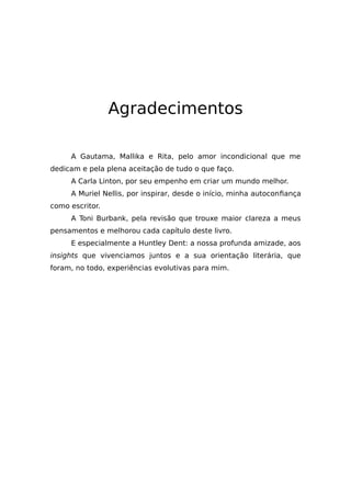 Agradecimentos
A Gautama, Mallika e Rita, pelo amor incondicional que me
dedicam e pela plena aceitação de tudo o que faço.
A Carla Linton, por seu empenho em criar um mundo melhor.
A Muriel Nellis, por inspirar, desde o início, minha autoconfiança
como escritor.
A Toni Burbank, pela revisão que trouxe maior clareza a meus
pensamentos e melhorou cada capítulo deste livro.
E especialmente a Huntley Dent: a nossa profunda amizade, aos
insights que vivenciamos juntos e a sua orientação literária, que
foram, no todo, experiências evolutivas para mim.
 