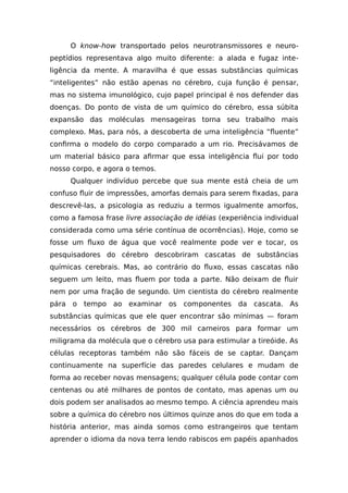 O know-how transportado pelos neurotransmissores e neuro-
peptídios representava algo muito diferente: a alada e fugaz inte-
ligência da mente. A maravilha é que essas substâncias químicas
“inteligentes” não estão apenas no cérebro, cuja função é pensar,
mas no sistema imunológico, cujo papel principal é nos defender das
doenças. Do ponto de vista de um químico do cérebro, essa súbita
expansão das moléculas mensageiras torna seu trabalho mais
complexo. Mas, para nós, a descoberta de uma inteligência “fluente”
confirma o modelo do corpo comparado a um rio. Precisávamos de
um material básico para afirmar que essa inteligência flui por todo
nosso corpo, e agora o temos.
Qualquer indivíduo percebe que sua mente está cheia de um
confuso fluir de impressões, amorfas demais para serem fixadas, para
descrevê-las, a psicologia as reduziu a termos igualmente amorfos,
como a famosa frase livre associação de idéias (experiência individual
considerada como uma série contínua de ocorrências). Hoje, como se
fosse um fluxo de água que você realmente pode ver e tocar, os
pesquisadores do cérebro descobriram cascatas de substâncias
químicas cerebrais. Mas, ao contrário do fluxo, essas cascatas não
seguem um leito, mas fluem por toda a parte. Não deixam de fluir
nem por uma fração de segundo. Um cientista do cérebro realmente
pára o tempo ao examinar os componentes da cascata. As
substâncias químicas que ele quer encontrar são mínimas — foram
necessários os cérebros de 300 mil carneiros para formar um
miligrama da molécula que o cérebro usa para estimular a tireóide. As
células receptoras também não são fáceis de se captar. Dançam
continuamente na superfície das paredes celulares e mudam de
forma ao receber novas mensagens; qualquer célula pode contar com
centenas ou até milhares de pontos de contato, mas apenas um ou
dois podem ser analisados ao mesmo tempo. A ciência aprendeu mais
sobre a química do cérebro nos últimos quinze anos do que em toda a
história anterior, mas ainda somos como estrangeiros que tentam
aprender o idioma da nova terra lendo rabiscos em papéis apanhados
 