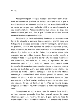 na rua.
Até agora ninguém foi capaz de captar exatamente como a cas-
cata de substâncias químicas se modela, para fazer tudo o que a
mente consegue. Lembranças, sonhos e todas as atividades diárias
da mente permanecem um profundo mistério no que diz respeito a
seu mecanismo físico. Mas agora sabemos que a mente e o corpo são
como universos paralelos. Tudo o que acontece no universo mental
necessariamente deixa sinais no físico.
Recentemente, os pesquisadores do cérebro conseguiram uma
forma de fotografar o percurso dos pensamentos em 3D, como um
holograma. O processo, conhecido como PET (tomografia por emissão
de pósitron), consiste em injetar-se na corrente sanguínea glicose,
cujas moléculas de carbono foram marcadas com radioisótopos. A
glicose é o único alimento do cérebro que a utiliza muito mais
depressa que os tecidos comuns. Conseqüente-mente, quando a
glicose injetada atinge o cérebro, as moléculas marcadas de carbono
são detectadas, enquanto ele as utiliza, e registradas em três
dimensões pelo monitor, mais ou menos como ocorre numa
tomografia. Observando essas moléculas girarem enquanto o cérebro
pensa, os cientistas viram que cada acontecimento distinto no
universo da mente — como a sensação de dor ou de uma intensa
lembrança — desencadeia novo modelo químico do cérebro, não
apenas em um ponto, mas em muitos. A imagem se modifica a cada
pensamento e, se fosse possível ampliar a imagem para o corpo todo,
não restaria dúvida: ele também se modifica ao mesmo tempo,
graças às cascatas de neuro-transmissores e moléculas mensageiras
afins.
Como se pode ver agora, nosso corpo é a imagem física, em 3D,
do que estamos pensando. Esse fato notável escapa de nossa
observação por vários motivos. Um deles é que o contorno físico de
nosso corpo não muda tão drasticamente a cada pensamento. Mesmo
 