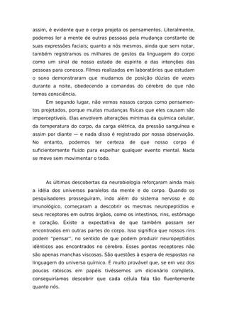 assim, é evidente que o corpo projeta os pensamentos. Literalmente,
podemos ler a mente de outras pessoas pela mudança constante de
suas expressões faciais; quanto a nós mesmos, ainda que sem notar,
também registramos os milhares de gestos da linguagem do corpo
como um sinal de nosso estado de espírito e das intenções das
pessoas para conosco. Filmes realizados em laboratórios que estudam
o sono demonstraram que mudamos de posição dúzias de vezes
durante a noite, obedecendo a comandos do cérebro de que não
temos consciência.
Em segundo lugar, não vemos nossos corpos como pensamen-
tos projetados, porque muitas mudanças físicas que eles causam são
imperceptíveis. Elas envolvem alterações mínimas da química celular,
da temperatura do corpo, da carga elétrica, da pressão sanguínea e
assim por diante — e nada disso é registrado por nossa observação.
No entanto, podemos ter certeza de que nosso corpo é
suficientemente fluido para espelhar qualquer evento mental. Nada
se move sem movimentar o todo.
As últimas descobertas da neurobiologia reforçaram ainda mais
a idéia dos universos paralelos da mente e do corpo. Quando os
pesquisadores prosseguiram, indo além do sistema nervoso e do
imunológico, começaram a descobrir os mesmos neuropeptídios e
seus receptores em outros órgãos, como os intestinos, rins, estômago
e coração. Existe a expectativa de que também possam ser
encontrados em outras partes do corpo. Isso significa que nossos rins
podem “pensar”, no sentido de que podem produzir neuropeptídios
idênticos aos encontrados no cérebro. Esses pontos receptores não
são apenas manchas viscosas. São questões à espera de respostas na
linguagem do universo químico. É muito provável que, se em vez dos
poucos rabiscos em papéis tivéssemos um dicionário completo,
conseguiríamos descobrir que cada célula fala tão fluentemente
quanto nós.
 