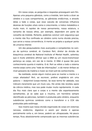 Em nosso corpo, as perguntas e respostas prosseguem sem fim.
Apenas uma pequena glândula, como a tireóide, tem tanto a dizer ao
cérebro e a suas companheiras, as glândulas endócrinas, e através
delas a todo o corpo, que essa cascata de conversas influencia
dezenas de funções vitais como o crescimento, o índice metabólico e
muito mais. A rapidez de nosso pensamento, nossa estatura, o
tamanho de nossos olhos, por exemplo, dependem em parte do
conselho da tireóide. Portanto, podemos concluir com segurança que
a mente não fica confinada ao cérebro como numa divisão precisa,
que serve a nossa conveniência. A mente se projeta a qualquer ponto
do universo interior.
Um dos pesquisadores mais avançados e competentes no cam-
po da química cerebral, dr. Candace Pert, diretor da divisão de
bioquímica cerebral do National Institute of Mental Health, salientou
que é muito arbitrário afirmar que o DNA ou um neuro-transmissor
pertença ao corpo, em vez de à mente. O DNA é quase tão puro
conhecimento quanto é matéria. O dr. Pert se refere a todo o sistema
mente-corpo como uma “rede de informações”, e dá menor ênfase ao
nível grosseiro da matéria e maior ao nível sutil do conhecimento.
Na realidade, existe algum motivo para se manter a mente e o
corpo afastados? Pert, ao escrever, prefere englobá-lo em uma
palavra — bodymind (corpo-mente). Se esse termo for adotado, isso
indicará claramente que um muro caiu. Ele ainda não recebeu apoio
da ciência médica, mas isso pode mudar muito rapidamente. A cada
dia fica mais claro que o corpo e a mente são espantosamente
semelhantes. Já se sabe que a insulina, um hormônio sempre
identificado ao pâncreas, também é produzida pelo cérebro, enquanto
substâncias químicas cerebrais como o transferon e o CCK são
produzidas pelo estômago.
Isso mostra que nossa divisão organizada do corpo em sistemas
nervoso, endócrino, digestivo e assim por diante é apenas
parcialmente certa e, em breve, poderá ser ultrapassada. Há pouco
tempo, ficou absolutamente comprovado que as mesmas substâncias
 