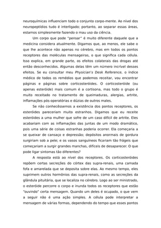 neuroquímicas influenciam todo o conjunto corpo-mente. Ao nível dos
neuropeptídios tudo é interligado; portanto, ao separar essas áreas,
estamos simplesmente fazendo o mau uso da ciência.
Um corpo que pode “pensar” é muito diferente daquele que a
medicina considera atualmente. Digamos que, ao menos, ele sabe o
que lhe acontece não apenas no cérebro, mas em todos os pontos
receptores das moléculas mensageiras, o que significa cada célula.
Isso explica, em grande parte, os efeitos colaterais das drogas até
então desconhecidos. Algumas delas têm um número incrível desses
efeitos. Se eu consultar meu Physician’s Desk Reference, o índice
médico de todos os remédios que podemos receitar, vou encontrar
páginas e páginas sobre corticosteróides. O corticosteróide (ou
apenas esteróide) mais comum é a cortisona, mas todo o grupo é
muito receitado no tratamento de queimaduras, alergias, artrite,
inflamações pós-operatórias e dúzias de outros males.
Se não conhecêssemos a existência dos pontos receptores, os
esteróides pareceriam muito estranhos. Digamos que eu receite
esteróides a uma mulher que sofre de um caso difícil de artrite. Eles
acabariam com as inflamações das juntas de um modo dramático,
pois uma série de coisas estranhas poderia ocorrer. Ela começaria a
se queixar de cansaço e depressão; depósitos anormais de gordura
surgiriam sob a pele; e os vasos sanguíneos ficariam tão frágeis que
começariam a surgir grandes manchas, difíceis de desaparecer. O que
pode ligar sintomas tão diferentes?
A resposta está ao nível dos receptores. Os corticosteróides
repõem certas secreções do córtex das supra-renais, uma camada
fofa e amarelada que se deposita sobre elas. Ao mesmo tempo, eles
suprimem outros hormônios das supra-renais, como as secreções da
glândula pituitária, que se localiza no cérebro. Logo ao ser ministrado,
o esteróide percorre o corpo e inunda todos os receptores que estão
“ouvindo” certa mensagem. Quando um deles é ocupado, o que vem
a seguir não é uma ação simples. A célula pode interpretar a
mensagem de várias formas, dependendo do tempo que esses pontos
 