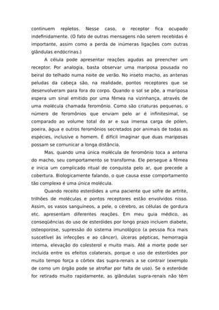 continuem repletos. Nesse caso, o receptor fica ocupado
indefinidamente. (O fato de outras mensagens não serem recebidas é
importante, assim como a perda de inúmeras ligações com outras
glândulas endócrinas.)
A célula pode apresentar reações agudas ao preencher um
receptor. Por analogia, basta observar uma mariposa pousada no
beiral do telhado numa noite de verão. No inseto macho, as antenas
peludas da cabeça são, na realidade, pontos receptores que se
desenvolveram para fora do corpo. Quando o sol se põe, a mariposa
espera um sinal emitido por uma fêmea na vizinhança, através de
uma molécula chamada feromônio. Como são criaturas pequenas, o
número de feromônios que enviam pelo ar é infinitesimal, se
comparado ao volume total do ar e sua imensa carga de pólen,
poeira, água e outros feromônios secretados por animais de todas as
espécies, inclusive o homem. É difícil imaginar que duas mariposas
possam se comunicar a longa distância.
Mas, quando uma única molécula de feromônio toca a antena
do macho, seu comportamento se transforma. Ele persegue a fêmea
e inicia um complicado ritual de conquista pelo ar, que precede a
cobertura. Biologicamente falando, o que causa esse comportamento
tão complexo é uma única molécula.
Quando receito esteróides a uma paciente que sofre de artrite,
trilhões de moléculas e pontos receptores estão envolvidos nisso.
Assim, os vasos sanguíneos, a pele, o cérebro, as células de gordura
etc. apresentam diferentes reações. Em meu guia médico, as
conseqüências do uso de esteróides por longo prazo incluem diabete,
osteoporose, supressão do sistema imunológico (a pessoa fica mais
suscetível às infecções e ao câncer), úlceras pépticas, hemorragia
interna, elevação do colesterol e muito mais. Até a morte pode ser
incluída entre os efeitos colaterais, porque o uso de esteróides por
muito tempo força o córtex das supra-renais a se contrair (exemplo
de como um órgão pode se atrofiar por falta de uso). Se o esteróide
for retirado muito rapidamente, as glândulas supra-renais não têm
 
