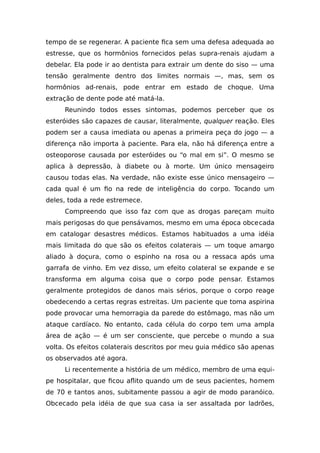 tempo de se regenerar. A paciente fica sem uma defesa adequada ao
estresse, que os hormônios fornecidos pelas supra-renais ajudam a
debelar. Ela pode ir ao dentista para extrair um dente do siso — uma
tensão geralmente dentro dos limites normais —, mas, sem os
hormônios ad-renais, pode entrar em estado de choque. Uma
extração de dente pode até matá-la.
Reunindo todos esses sintomas, podemos perceber que os
esteróides são capazes de causar, literalmente, qualquer reação. Eles
podem ser a causa imediata ou apenas a primeira peça do jogo — a
diferença não importa à paciente. Para ela, não há diferença entre a
osteoporose causada por esteróides ou “o mal em si”. O mesmo se
aplica à depressão, à diabete ou à morte. Um único mensageiro
causou todas elas. Na verdade, não existe esse único mensageiro —
cada qual é um fio na rede de inteligência do corpo. Tocando um
deles, toda a rede estremece.
Compreendo que isso faz com que as drogas pareçam muito
mais perigosas do que pensávamos, mesmo em uma época obcecada
em catalogar desastres médicos. Estamos habituados a uma idéia
mais limitada do que são os efeitos colaterais — um toque amargo
aliado à doçura, como o espinho na rosa ou a ressaca após uma
garrafa de vinho. Em vez disso, um efeito colateral se expande e se
transforma em alguma coisa que o corpo pode pensar. Estamos
geralmente protegidos de danos mais sérios, porque o corpo reage
obedecendo a certas regras estreitas. Um paciente que toma aspirina
pode provocar uma hemorragia da parede do estômago, mas não um
ataque cardíaco. No entanto, cada célula do corpo tem uma ampla
área de ação — é um ser consciente, que percebe o mundo a sua
volta. Os efeitos colaterais descritos por meu guia médico são apenas
os observados até agora.
Li recentemente a história de um médico, membro de uma equi-
pe hospitalar, que ficou aflito quando um de seus pacientes, homem
de 70 e tantos anos, subitamente passou a agir de modo paranóico.
Obcecado pela idéia de que sua casa ia ser assaltada por ladrões,
 