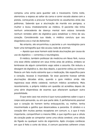 comprou uma arma para guardar sob o travesseiro. Certa noite,
aterrorizou a esposa ao saltar da cama e correr escada abaixo com a
pistola, começando a procurar furiosamente os assaltantes atrás das
poltronas. Sabendo que a alucinação do marido era perigosa, a
mulher o levou imediatamente ao médico. O paciente não tinha
nenhum antecedente de doença mental nem estava tomando
nenhum remédio além do digitálico para estabilizar o ritmo de seu
coração. Considerando sua idade, o médico concluiu que seu
diagnóstico era o mal de Alzheimer.
No entanto, ele encaminhou o paciente a um neurologista para
fazer uma tomografia que não acusou nada de anormal.
— Aposto que esse homem está tendo alucinações por causa do
uso do digitálico — comentou o neurologista.
O médico, também professor de medicina em Nova York, nunca
vira esse efeito colateral em seus trinta anos de prática, embora se
lembrasse de algum comentário vago sobre o assunto. Ele reduziu a
dosagem do digitálico e, dez dias depois, o paciente voltou ao normal.
Parecia um fato muito estranho que a medicação, tão específica para
o coração, levasse à insanidade. Se esse paciente tivesse sofrido
alucinações décadas atrás, quando o guia médico ainda não
registrava esse efeito colateral, nenhum médico acreditaria. Mais
recentemente, o próprio médico em questão só acreditou depois de
uma série dispendiosa de exames que afastaram qualquer outra
possibilidade.
O que este caso nos ensina é que nunca podemos saber o que o
corpo está pensando, ou em que parte dele. E perfeitamente possível
que o coração do homem tenha enlouquecido, ou melhor, tenha
movimentado o gatilho que desencadeou a paranóia. O cérebro e o
coração têm muitos pontos receptores em comum; e, o que é mais
importante, compartilham o mesmo DNA, o que significa que a célula
do coração pode se comportar como uma célula cerebral, uma célula
do fígado ou qualquer outra do organismo. Após cirurgias cardíacas
em que é feito o corte do tórax, é comum pacientes sofrerem crises
 