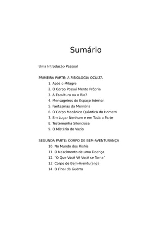 Sumário
Uma Introdução Pessoal
PRIMEIRA PARTE: A FISIOLOGIA OCULTA
1. Após o Milagre
2. O Corpo Possui Mente Própria
3. A Escultura ou o Rio?
4. Mensageiros do Espaço Interior
5. Fantasmas da Memória
6. O Corpo Mecânico Quântico do Homem
7. Em Lugar Nenhum e em Toda a Parte
8. Testemunha Silenciosa
9. O Mistério do Vazio
SEGUNDA PARTE: CORPO DE BEM-AVENTURANÇA
10. No Mundo dos Rishis
11. O Nascimento de uma Doença
12. “O Que Você Vê Você se Torna”
13. Corpo de Bem-Aventurança
14. O Final da Guerra
 
