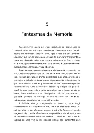 5
Fantasmas da Memória
Recentemente, recebi em meu consultório de Boston uma jo-
vem de 20 e tantos anos, que trabalha parte do tempo como modelo.
Depois de esconder, durante anos, que sofria de um problema
alimentar, sua família conseguiu persuadi-la a procurar tratamento. A
jovem era obcecada pelo corpo desde a adolescência. Com o tempo,
essa preocupação tornou-se excessiva e acabou aflorando como uma
dupla doença: anorexia nervosa e bulimia.
Observando essa moça atraente e vistosa, aparentemente nor-
mal, fui levado a pensar que seu problema teria solução fácil. Mesmo
com extensa pesquisa e grande publicidade nos últimos tempos, a
anorexia e a bulimia continuam a ser doenças muito enigmáticas. Por
que certas moças, entre as quais muitas bem-educadas e de posses,
passam a cultivar uma incontrolável obsessão por regimes e perda de
peso? As anoréxicas criam medo dos alimentos e horror ao ato de
comer. Vivem confinadas a um ritual padronizado de comportamento,
que acaba por levá-las à inanição voluntária (ainda sem admitir que
estão magras demais) e, às vezes, até a morte.
A bulimia, doença companheira da anorexia, pode surgir
separadamente ou coexistir com ela, como no caso dessa moça. Na
bulimia, o horror aos alimentos assume a estranha forma de ingestão
exagerada de comida. Geralmente, a quantidade de alimentos que
um bulímico consome pode ser enorme — cerca de 2 mil a 50 mil
calorias de uma vez (2 mil calorias diárias são suficientes para
 