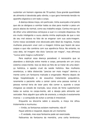 sustentar um homem vigoroso de 70 quilos). Essa grande quantidade
de alimento é devolvida pelo vômito, o que gera tremenda tensão no
aparelho digestivo e em todo o corpo.
A doença dessa moça, em particular, tinha avançado a tal ponto
que ela se obrigava a vomitar todos os dias para manter o peso um
pouco abaixo do normal, como seu trabalho exigia. Contou-me que só
de olhar uma sobremesa começava a suar e o coração disparava. Ela
era muito inteligente e ouviu atenta minha explicação de que a raiz
de seu mal estava no fato de se enganar com sua auto-imagem.
Como nossa sociedade vive obcecada pelo ideal da magreza, muitas
mulheres procuram viver com a imagem íntima que fazem de seus
corpos e que não combina com sua aparência física. No entanto, no
caso dela, tal imagem não dizia “preciso ser magra”, mas afirmava
“nunca serei magra o suficiente”.
Para explicar essa doença paradoxal, é necessário que se
abandone a distinção entre mente e corpo, pensando em um único
sistema corpo-mente. Isso se deve ao feto de se tratar de uma doen-
ça holística, o oposto cruel da saúde holística. Nas mulheres
anoréxicas, a idéia distorcida “preciso ser mais magra” domina a
mente como um fantasma malvado e enganador. Mesmo depois de
longa hospitalização e de exaustivo tratamento psiquiátrico,
raramente a paciente volta a comer como uma pessoa normal. A
pessoa normal teria de lutar para não comer e, quando o corpo
chegasse ao estado de inanição, seus sinais de fome suplantariam
todos os outros no corpo-mente, até o desejo pelo alimento sair
vencedor. Para alguém que sofre de anorexia, a relação é exatamente
inversa — a compulsão de evitar a comida é irresistível.
Enquanto eu discorria sobre o assunto, a moça me olhou
tristemente e murmurou:
— Então, os fantasmas existem realmente, não é?
Fiquei atônito e respondi, depois de um momento:
— É verdade, mas esse fantasma pode ser exorcizado.
Falávamos do fantasma da memória, uma certa lembrança
 