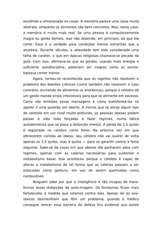 escolhida e armazenada no corpo. A memória parece uma coisa muito
abstrata, enquanto os alimentos são bem concretos. Mas, neste caso,
a memória é muito mais real. Se uma pessoa é compulsivamente
magra ou gorda demais, isso não depende, em princípio, do que ela
come. Essa é a verdade para condições menos estranhas que a
anorexia. Durante séculos, a obesidade tem sido considerada uma
falha de caráter, o que em épocas religiosas chamava-se pecado da
gula. Com isso, afirmava-se que os gordos, usando mais energia e
suficiente autodisciplina, poderiam ser magros como os outros;
bastava comer menos.
Agora, tornou-se reconhecido que os regimes não resolvem o
problema dos doentes crônicos (como também não resolvem o caso
contrário, enchendo de alimentos os anoréxicos), porque o cérebro de
um gordo manda sinais irresistíveis para que se alimente em excesso.
Como são emitidas essas mensagens e como transformá-las no
oposto é uma questão em aberto. A menos que se atinja algum tipo
de controle em um nível muito profundo, as pessoas obesas podem
passar a vida toda forçadas a fazer regimes, numa tática
autoderrotista que só piora a distorção mental. A perda de 2,5 quilos
é registrada no cérebro como fome. Na próxima vez em que
oferecerem comida ao obeso, seu cérebro não vai querer de volta
apenas os 2,5 quilos, mas 4 quilos — para se garantir contra a fome
seguinte. Sabe-se de casos em que obesos até ganharam peso com
regimes, apenas com as calorias necessárias para sustentar o
metabolismo basal. Isso aconteceu porque o cérebro é capaz de
alterar o metabolismo de tal forma que as calorias passam a ser
estocadas como gordura, em vez de serem queimadas como
combustível.
Ninguém sabe por que a inteligência é tão incapaz de trans-
formar essas distorções da auto-imagem. Os fantasmas ficam mais
fortalecidos à medida que lutamos contra eles. Apesar de os ano-
réxicos desmentirem que têm um problema, quando o médico
consegue vencer essa barreira de defesa fica evidente que existe
 