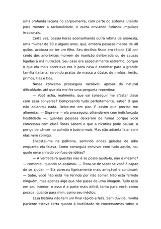 uma profunda lacuna no corpo-mente, com parte do sistema lutando
para manter a racionalidade, e outra enviando furiosos impulsos
irracionais.
Certa vez, passei horas aconselhando outra vítima de anorexia,
uma mulher de 30 e alguns anos, que, embora pesasse menos de 40
quilos, acabara de ter um filho. Seu declínio físico era rápido (10 por
cento dos anoréxicos morrem de inanição deliberada ou de causas
ligadas à má nutrição). Seu caso era especialmente estranho, porque
o que ela mais apreciava era ir para casa e cozinhar para a grande
família italiana, servindo pratos de massa a dúzias de irmãos, irmãs,
primos, tias e tios.
Nossa conversa prosseguia razoável, apesar da natural
dificuldade, até que ela me fez uma pergunta repentina:
— Você acha, realmente, que vai conseguir me afastar disso
com essa conversa? Compreendo tudo perfeitamente, sabe? O que
não adiantou nada. Deixe-me em paz. É assim que preciso me
alimentar. — Diga-me — ela prosseguiu, olhando-me com indisfarçada
hostilidade —, quantas pessoas deixaram de fumar porque você
conversou com elas? Todas sabem o que a nicotina pode causar, o
perigo de câncer no pulmão e tudo o mais. Mas não adianta falar com
elas nem comigo.
Encostei-me na poltrona, sentindo ondas geladas de ódio
enquanto ela falava. Como conseguia conviver com tudo aquilo, na-
quele emaranhado confuso de idéias?
— A verdadeira questão não é se posso ajudá-la, não é mesmo?
— comentei, quando se acalmou. — Trata-se de saber se você é capaz
de se ajudar. — Ela pareceu ligeiramente mais amigável e continuei:
— Sabe, você não está me ferindo por não comer. Não está ferindo
ninguém, mas apenas algo que não passa de uma imagem. Tudo está
em seu interior, e essa é a parte mais difícil, tanto para você, como
pessoa, quanto para mim, como seu médico.
Essa história não tem um final rápido e feliz. Sem dúvida, minha
paciente estava certa quanto à inutilidade de conversarmos sobre a
 